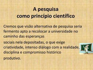 A pesquisa
como princípio científico
Cremos que visão alternativa de pesquisa seria
fermento apto a recolocar a universidade no
caminho das esperanças
sociais nela depositadas, o que exige
criatividade, intenso diálogo com a realidade,
disciplina e compromisso histórico
produtivo.
 
