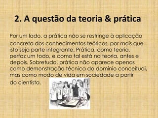 2. A questão da teoria & prática
Por um lado, a prática não se restringe à aplicação
concreta dos conhecimentos teóricos, por mais que
isto seja parte integrante. Prática, como teoria,
perfaz um todo, e como tal está na teoria, antes e
depois. Sobretudo, prática não aparece apenas
como demonstração técnica do domínio conceituai,
mas como modo de vida em sociedade a partir
do cientista.
 