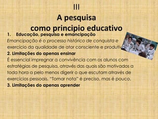 III
A pesquisa
como principio educativo
1. Educação, pesquisa e emancipação
Emancipação é o processo histórico de conquista e
exercício da qualidade de ator consciente e produtivo.
2. Limitações do apenas ensinar
É essencial impregnar a convivência com os alunos com
estratégias de pesquisa, através das quais são motivados a
toda hora a pelo menos digerir o que escutam através de
exercícios pessoais. “Tomar nota” é preciso, mas é pouco.
3. Limitações do apenas aprender
 