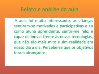 Relato e análise da aula A aula foi muito interessante, as crianças sentiram-se motivadas e participativas e eu como aluna aprendente, sentir-me feliz e capaz de inovar frente às novas tecnologias, que não são mais mito e sim realidade em nosso dia a dia. Percebe-se que os objetivos foram alcançados.  