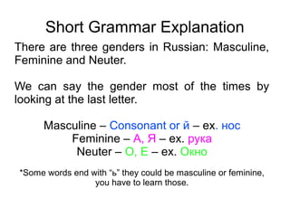 Short Grammar Explanation
There are three genders in Russian: Masculine,
Feminine and Neuter.
We can say the gender most of the times by
looking at the last letter.
Masculine – Consonant or й – ex. нос
Feminine – А, Я – ex. рука
Neuter – О, Е – ex. Окно
*Some words end with “ь” they could be masculine or feminine,
you have to learn those.

 