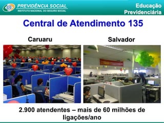 PREVIDÊNCIA SOCIAL
INSTITUTO NACIONAL DO SEGURO SOCIAL
Educação
Previdenciária
Central de Atendimento 135
SalvadorCaruaru
2.900 atendentes – mais de 60 milhões de
ligações/ano
 