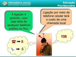 PREVIDÊNCIA SOCIAL
INSTITUTO NACIONAL DO SEGURO SOCIAL
Educação
Previdenciária
A ligação é
gratuita, caso
seja feita de
qualquer telefone
público ou fixo.
X
Ligação por meio de
telefone celular terá
o custo de uma
chamada local
135
 