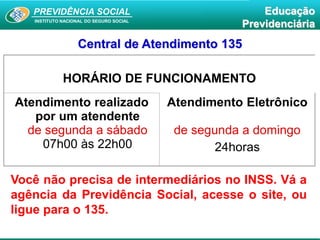 PREVIDÊNCIA SOCIAL
INSTITUTO NACIONAL DO SEGURO SOCIAL
Educação
Previdenciária
HORÁRIO DE FUNCIONAMENTO
Atendimento realizado
por um atendente
de segunda a sábado
07h00 às 22h00
Atendimento Eletrônico
de segunda a domingo
24horas
Central de Atendimento 135
Você não precisa de intermediários no INSS. Vá a
agência da Previdência Social, acesse o site, ou
ligue para o 135.
 