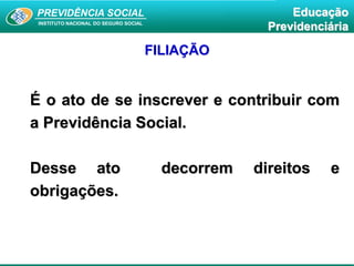 PREVIDÊNCIA SOCIAL
INSTITUTO NACIONAL DO SEGURO SOCIAL
Educação
Previdenciária
FILIAÇÃO
É o ato de se inscrever e contribuir com
a Previdência Social.
Desse ato decorrem direitos e
obrigações.
 