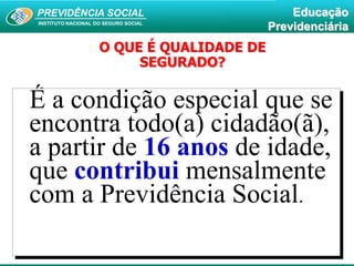 PREVIDÊNCIA SOCIAL
INSTITUTO NACIONAL DO SEGURO SOCIAL
Educação
Previdenciária
É a condição especial que se
encontra todo(a) cidadão(ã),
a partir de 16 anos de idade,
que contribui mensalmente
com a Previdência Social.
O QUE É QUALIDADE DE
SEGURADO?
 