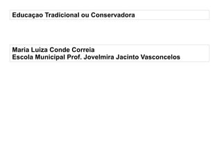 
      
       Educaçao Tradicional ou Conservadora 
      
     
      
       
        * 
        Maria Luiza Conde Correia 
       
       
        * 
        Escola Municipal Prof. Jovelmira Jacinto Vasconcelos 
       
      
     