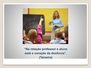 “Na relação professor e aluno 
está o coração da docência”. 
(Teixeira) 
 