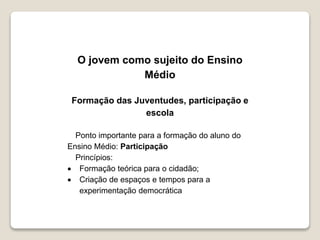O jovem como sujeito do Ensino 
Médio 
Formação das Juventudes, participação e 
escola 
Ponto importante para a formação do aluno do 
Ensino Médio: Participação 
Princípios: 
 Formação teórica para o cidadão; 
 Criação de espaços e tempos para a 
experimentação democrática 
 