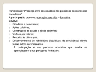 Participação: “Presença ativa dos cidadãos nos processos decisórios das 
sociedades”. 
A participação promove: educação para vida – formativa. 
Envolve: 
o Cidadania e democracia; 
o Ações coletivas; 
o Construções de pautas e ações coletivas; 
o Vivência de valores; 
o Respeito às diferenças; 
o Desenvolvimento de habilidades discursivas, de convivência, dentre 
tantas outras aprendizagens. 
A participação é um processo educativo que auxilia na 
aprendizagem e nos processos formativos. 
 