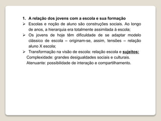 1. A relação dos jovens com a escola e sua formação 
 Escolas e noção de aluno são construções sociais. Ao longo 
de anos, a hierarquia era totalmente assimilada à escola; 
 Os jovens de hoje têm dificuldade de se adaptar modelo 
clássico de escola – originam-se, assim, tensões – relação 
aluno X escola; 
 Transformação na visão de escola: relação escola e sujeitos: 
Complexidade: grandes desigualdades sociais e culturais. 
Atenuante: possibilidade de interação e compartilhamento. 
 