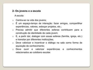 2- Os jovens e a escola 
A escola: 
o Centra-se na vida dos jovens; 
o É um espaço-tempo de interação: fazer amigos, compartilhar 
experiências, valores, esboçar projetos, etc.; 
o Precisa admitir que diferentes esferas contribuem para a 
construção da identidade de cada jovem; 
o E, a partir daí, dialogar com essas esferas (família, igreja, etc.) 
e transitar por diferentes instituições; 
o Deve valorizar e incentivar o diálogo na sala como forma de 
aquisição de conhecimento; 
o Deve ouvir e valorizar experiências e conhecimentos 
relacionados ao cotidiano escolar. 
 