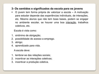 3- Os sentidos e significados da escola para os jovens 
 O jovem tem forma própria de valorizar a escola – A motivação 
para estudar depende das experiências individuais, de interações, 
etc. Mesmo alunos que não tem boas bases, podem se engajar 
no ambiente escolar, se houver uma boa interação, trabalhos 
coletivos, etc. 
Escola é vista como: 
1. sinônimo de obrigação; 
2. possibilidade de acesso a emprego. 
3. abrigo; 
4. aprendizado para vida. 
A escola deve: 
1. lembrar-se das relações sociais; 
2. incentivar as interações coletivas; 
3. incentivar a produção coletiva. 
 
