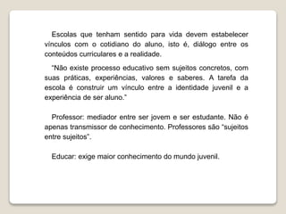Escolas que tenham sentido para vida devem estabelecer 
vínculos com o cotidiano do aluno, isto é, diálogo entre os 
conteúdos curriculares e a realidade. 
“Não existe processo educativo sem sujeitos concretos, com 
suas práticas, experiências, valores e saberes. A tarefa da 
escola é construir um vínculo entre a identidade juvenil e a 
experiência de ser aluno.” 
Professor: mediador entre ser jovem e ser estudante. Não é 
apenas transmissor de conhecimento. Professores são “sujeitos 
entre sujeitos”. 
Educar: exige maior conhecimento do mundo juvenil. 
 