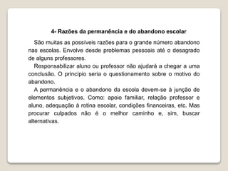 4- Razões da permanência e do abandono escolar 
São muitas as possíveis razões para o grande número abandono 
nas escolas. Envolve desde problemas pessoais até o desagrado 
de alguns professores. 
Responsabilizar aluno ou professor não ajudará a chegar a uma 
conclusão. O princípio seria o questionamento sobre o motivo do 
abandono. 
A permanência e o abandono da escola devem-se à junção de 
elementos subjetivos. Como: apoio familiar, relação professor e 
aluno, adequação à rotina escolar, condições financeiras, etc. Mas 
procurar culpados não é o melhor caminho e, sim, buscar 
alternativas. 
 