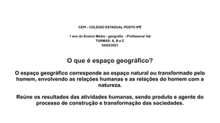 CEPI - COLÉGIO ESTADUAL POSTO IPÊ
1 ano do Ensino Médio - geografia - Professora/ Val
TURMAS: A, B e C
04/02/2021
O que é espaço geográfico?
O espaço geográfico corresponde ao espaço natural ou transformado pelo
homem, envolvendo as relações humanas e as relações do homem com a
natureza.
Reúne os resultados das atividades humanas, sendo produto e agente do
processo de construção e transformação das sociedades.
 