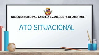 ATO SITUACIONAL
COLÉGIO MUNICIPAL TARCÍLIA EVANGELISTA DE ANDRADE
 