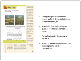 - Exemplificação importante de
recuperação de áreas após intenso
uso pela mineração;
- Atividades de fixação destaca a
questão jurídica relacionada ao
tema;
- Exemplo distante do contexto
nacional;
- Ausência de debate político sobre a
exploração mineral e o
consumismo.
 