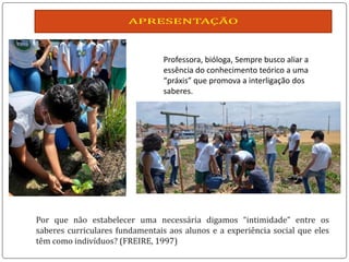 Professora, bióloga, Sempre busco aliar a
essência do conhecimento teórico a uma
“práxis” que promova a interligação dos
saberes.
 