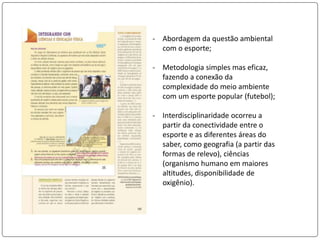 - Abordagem da questão ambiental
com o esporte;
- Metodologia simples mas eficaz,
fazendo a conexão da
complexidade do meio ambiente
com um esporte popular (futebol);
- Interdisciplinaridade ocorreu a
partir da conectividade entre o
esporte e as diferentes áreas do
saber, como geografia (a partir das
formas de relevo), ciências
(organismo humano em maiores
altitudes, disponibilidade de
oxigênio).
 