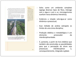 - Solos como um ambiente complexo
(agrega diversos tipos de flora, interage
com a água e com o ar, microrganismos
auxiliam nessa dinâmica interativa);
- Evidencia a relação solo-água-ar como
dinâmica e processual;
- Esse método de análise extrapola os
limites de uma única disciplina;
- Produção didática e metodológica é um
elemento provocador da
interdisciplinaridade.
- É, portanto, a partir do livro didático que
também são construídas as possibilidades
para que a percepção do aluno seja
processual, interdisciplinar e,
consequentemente, integrada e global.
 