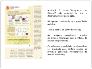 - A citação do termo “Integrando com
Ciências” não constitui de fato o
desenvolvimento dessa ação.
- Há apenas o relato de uma experiência
química;
- Texto é apenas de cunho descritivo;
- As imagens constituem aportes
meramente figurativos com o intuito de
ilustrar a experiência;
- Conexão com a realidade do aluno deve
ser priorizada para conferir sentido ao
processo educativo, independente da
temática abordada.
 