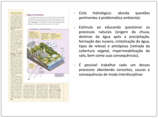 - Ciclo hidrológico: aborda questões
pertinentes á problemática ambiental;
- Estímulo ao educando questionar os
processos naturais (origem da chuva,
destinos da água após a precipitação,
formação das nuvens, cristalização da água,
tipos de relevo) e antrópicos (retirada da
cobertura vegetal, impermeabilização do
solo, bem como suas consequências).
- É possível trabalhar cada um desses
processos abordando conceitos, causas e
consequências de modo interdisciplinar.
 