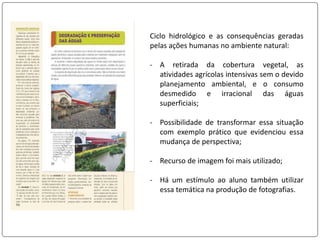 Ciclo hidrológico e as consequências geradas
pelas ações humanas no ambiente natural:
- A retirada da cobertura vegetal, as
atividades agrícolas intensivas sem o devido
planejamento ambiental, e o consumo
desmedido e irracional das águas
superficiais;
- Possibilidade de transformar essa situação
com exemplo prático que evidenciou essa
mudança de perspectiva;
- Recurso de imagem foi mais utilizado;
- Há um estímulo ao aluno também utilizar
essa temática na produção de fotografias.
 
