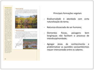 Principais formações vegetais
- Biodiversidade é abordada com certa
naturalização do tema;
- Natureza dissociada do ser humano;
- Elementos físicos, paisagens bem
longínquas não facilitam o processo de
interdisciplinaridade;
- Agregar áreas de conhecimento e
problematizar as questões socioambientais
requer interconexão entre os saberes.
 