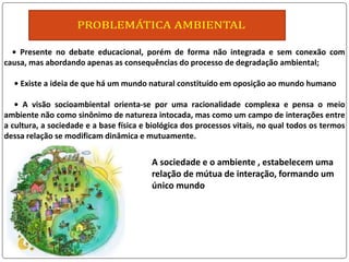 • Presente no debate educacional, porém de forma não integrada e sem conexão com
causa, mas abordando apenas as consequências do processo de degradação ambiental;
• Existe a ideia de que há um mundo natural constituído em oposição ao mundo humano
• A visão socioambiental orienta-se por uma racionalidade complexa e pensa o meio
ambiente não como sinônimo de natureza intocada, mas como um campo de interações entre
a cultura, a sociedade e a base física e biológica dos processos vitais, no qual todos os termos
dessa relação se modificam dinâmica e mutuamente.
A sociedade e o ambiente , estabelecem uma
relação de mútua de interação, formando um
único mundo
 