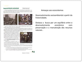 Ameaças aos ecossistemas
- Desenvolvimento socioambiental a partir da
historicidade;
- Destaca a busca por um equilíbrio entre o
desenvolvimento econômico com
preservação e a manutenção dos recursos
naturais .
 