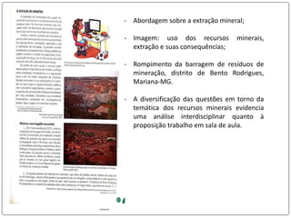 - Abordagem sobre a extração mineral;
- Imagem: uso dos recursos minerais,
extração e suas consequências;
- Rompimento da barragem de resíduos de
mineração, distrito de Bento Rodrigues,
Mariana-MG.
- A diversificação das questões em torno da
temática dos recursos minerais evidencia
uma análise interdisciplinar quanto à
proposição trabalho em sala de aula.
 