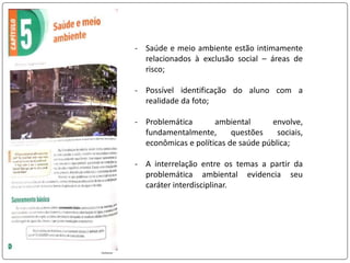 - Saúde e meio ambiente estão intimamente
relacionados à exclusão social – áreas de
risco;
- Possível identificação do aluno com a
realidade da foto;
- Problemática ambiental envolve,
fundamentalmente, questões sociais,
econômicas e políticas de saúde pública;
- A interrelação entre os temas a partir da
problemática ambiental evidencia seu
caráter interdisciplinar.
 