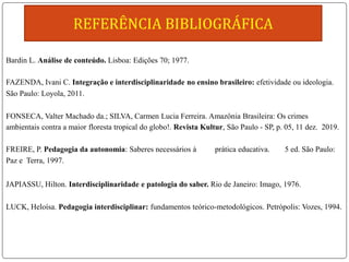 Bardin L. Análise de conteúdo. Lisboa: Edições 70; 1977.
FAZENDA, Ivani C. Integração e interdisciplinaridade no ensino brasileiro: efetividade ou ideologia.
São Paulo: Loyola, 2011.
FONSECA, Valter Machado da.; SILVA, Carmen Lucia Ferreira. Amazônia Brasileira: Os crimes
ambientais contra a maior floresta tropical do globo!. Revista Kultur, São Paulo - SP, p. 05, 11 dez. 2019.
FREIRE, P. Pedagogia da autonomia: Saberes necessários à prática educativa. 5 ed. São Paulo:
Paz e Terra, 1997.
JAPIASSU, Hilton. Interdisciplinaridade e patologia do saber. Rio de Janeiro: Imago, 1976.
LUCK, Heloísa. Pedagogia interdisciplinar: fundamentos teórico-metodológicos. Petrópolis: Vozes, 1994.
 