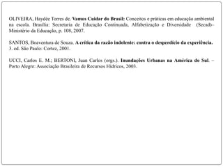 OLIVEIRA, Haydée Torres de. Vamos Cuidar do Brasil: Conceitos e práticas em educação ambiental
na escola. Brasília: Secretaria de Educação Continuada, Alfabetização e Diversidade (Secad)–
Ministério da Educação, p. 108, 2007.
SANTOS, Boaventura de Souza. A crítica da razão indolente: contra o desperdício da experiência.
3. ed. São Paulo: Cortez, 2001.
UCCI, Carlos E. M.; BERTONI, Juan Carlos (orgs.). Inundações Urbanas na América do Sul. –
Porto Alegre: Associação Brasileira de Recursos Hídricos, 2003.
 