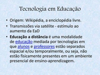 Tecnologia em Educação
• Origem: Wikipédia, a enciclopédia livre.
• Transmissões via satélite - estímulo ao
aumento da EaD
• Educação a distância é uma modalidade
de educação mediada por tecnologias em
que alunos e professores estão separados
espacial e/ou temporalmente, ou seja, não
estão fisicamente presentes em um ambiente
presencial de ensino-aprendizagem.
 