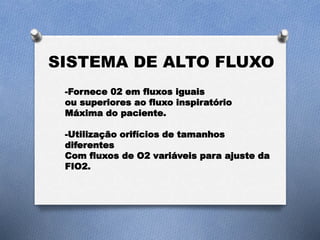 SISTEMA DE ALTO FLUXO
-Fornece 02 em fluxos iguais
ou superiores ao fluxo inspiratório
Máxima do paciente.
-Utilização orifícios de tamanhos
diferentes
Com fluxos de O2 variáveis para ajuste da
FIO2.
 