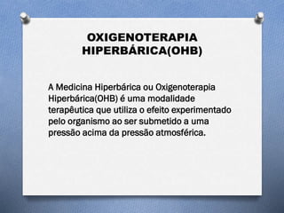 OXIGENOTERAPIA
HIPERBÁRICA(OHB)
A Medicina Hiperbárica ou Oxigenoterapia
Hiperbárica(OHB) é uma modalidade
terapêutica que utiliza o efeito experimentado
pelo organismo ao ser submetido a uma
pressão acima da pressão atmosférica.
 