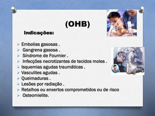 (OHB)
Indicações:
 Embolias gasosas .
 Gangrena gasosa .
 Síndrome de Fournier .
 Infecções necrotizantes de tecidos moles .
 Isquemias agudas traumáticas .
 Vasculites agudas .
 Queimaduras .
 Lesões por radiação .
 Retalhos ou enxertos comprometidos ou de risco
 Osteomielite.
 