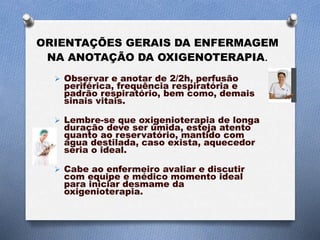 ORIENTAÇÕES GERAIS DA ENFERMAGEM
NA ANOTAÇÃO DA OXIGENOTERAPIA.
 Observar e anotar de 2/2h, perfusão
periférica, frequência respiratória e
padrão respiratório, bem como, demais
sinais vitais.
 Lembre-se que oxigenioterapia de longa
duração deve ser úmida, esteja atento
quanto ao reservatório, mantido com
água destilada, caso exista, aquecedor
seria o ideal.
 Cabe ao enfermeiro avaliar e discutir
com equipe e médico momento ideal
para iniciar desmame da
oxigenioterapia.
 