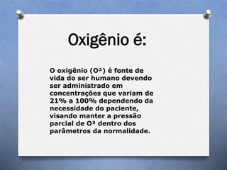 O oxigênio (O²) é fonte de
vida do ser humano devendo
ser administrado em
concentrações que variam de
21% a 100% dependendo da
necessidade do paciente,
visando manter a pressão
parcial de O² dentro dos
parâmetros da normalidade.
Oxigênio é:
 