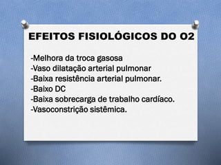 EFEITOS FISIOLÓGICOS DO O2
-Melhora da troca gasosa
-Vaso dilatação arterial pulmonar
-Baixa resistência arterial pulmonar.
-Baixo DC
-Baixa sobrecarga de trabalho cardíaco.
-Vasoconstrição sistêmica.
 