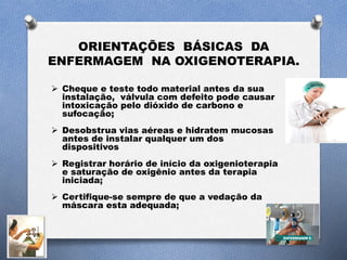 ORIENTAÇÕES BÁSICAS DA
ENFERMAGEM NA OXIGENOTERAPIA.
 Cheque e teste todo material antes da sua
instalação, válvula com defeito pode causar
intoxicação pelo dióxido de carbono e
sufocação;
 Desobstrua vias aéreas e hidratem mucosas
antes de instalar qualquer um dos
dispositivos
 Registrar horário de início da oxigenioterapia
e saturação de oxigênio antes da terapia
iniciada;
 Certifique-se sempre de que a vedação da
máscara esta adequada;
 