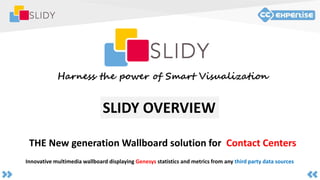 THE New generation Wallboard solution for Contact Centers
Harness the power of Smart Visualization
Innovative multimedia wallboard displaying Genesys statistics and metrics from any third party data sources
SLIDY OVERVIEW
 