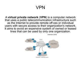 VPN

 A virtual private network (VPN) is a computer network
that uses a public telecommunication infrastructure such
   as the Internet to provide remote off ces or individual
                                       i
users with secure access to their organization's network.
It aims to avoid an expensive system of owned or leased
     lines that can be used by only one organization.
 