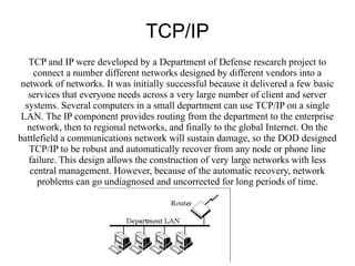 TCP/IP
   TCP and IP were developed by a Department of Defense research project to
    connect a number different networks designed by different vendors into a
 network of networks. It was initially successful because it delivered a few basic
   services that everyone needs across a very large number of client and server
  systems. Several computers in a small department can use TCP/IP on a single
 LAN. The IP component provides routing from the department to the enterprise
  network, then to regional networks, and finally to the global Internet. On the
battlefield a communications network will sustain damage, so the DOD designed
   TCP/IP to be robust and automatically recover from any node or phone line
   failure. This design allows the construction of very large networks with less
   central management. However, because of the automatic recovery, network
     problems can go undiagnosed and uncorrected for long periods of time.
 