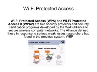 Wi-Fi Protected Access

  Wi-Fi Protected Access (WPA) and Wi-Fi Protected
 Access II (WPA2) are two security protocols and security
 certif cation programs developed by the Wi-Fi Alliance to
      i
 secure wireless computer networks. The Alliance def ned
                                                     i
these in response to serious weaknesses researchers had
             found in the previous system, WEP
 