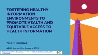 FOSTERING HEALTHY
INFORMATION
ENVIRONMENTS TO
PROMOTE HEALTH AND
EQUITABLE ACCESS TO
HEALTH INFORMATION
This presentation © 2023 by Tina D Purnat is licensed under Attribution-NonCommercial-ShareAlike
4.0 International
 