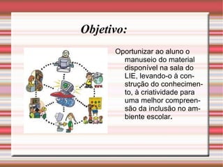 Objetivo: Oportunizar ao aluno o manuseio do material disponível na sala do LIE, levando-o à construção do conhecimento, à criatividade para uma melhor compreensão da inclusão no ambiente escolar . 