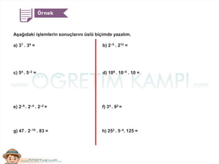 Aşağıdaki işlemlerin sonuçlarını üslü biçimde yazalım.
a) 37 . 34 = b) 2–5 . 212 =
c) 54 . 5–2 = d) 108 . 10–6 . 10 =
e) 2–6 . 2–4 . 2–2 = f) 34 . 92 =
g) 47 . 2–10 . 83 = h) 252 . 5–4. 125 =
 